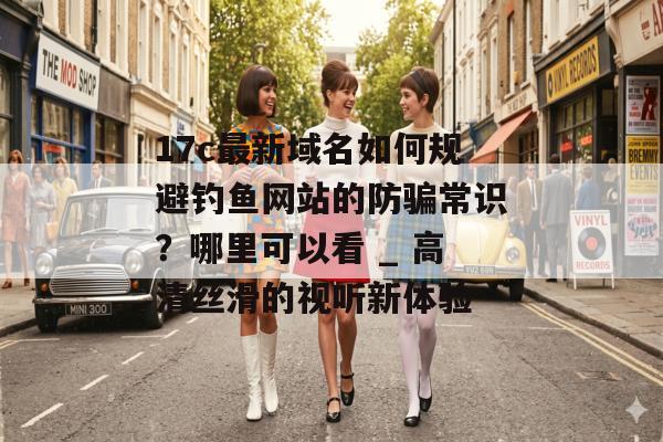 17c最新域名如何规避钓鱼网站的防骗常识?哪里可以看 _ 高清丝滑的视听新体验 17c最新域名如何规避钓鱼网站的防骗常识?哪里可以看 _ 高清丝滑的视听新体验