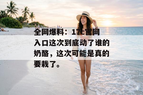 全网爆料：17c官网入口这次到底动了谁的奶酪，这次可能是真的要栽了。