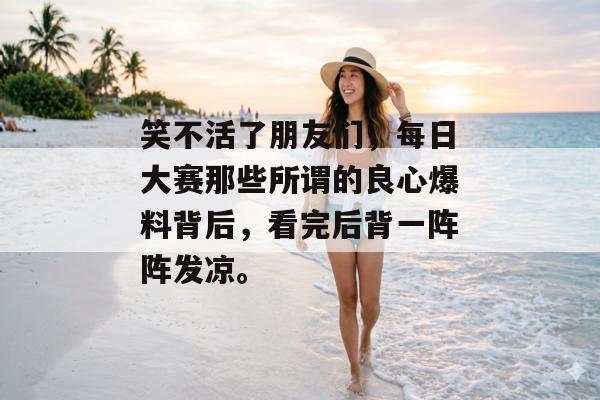 笑不活了朋友们，每日大赛那些所谓的良心爆料背后，看完后背一阵阵发凉。